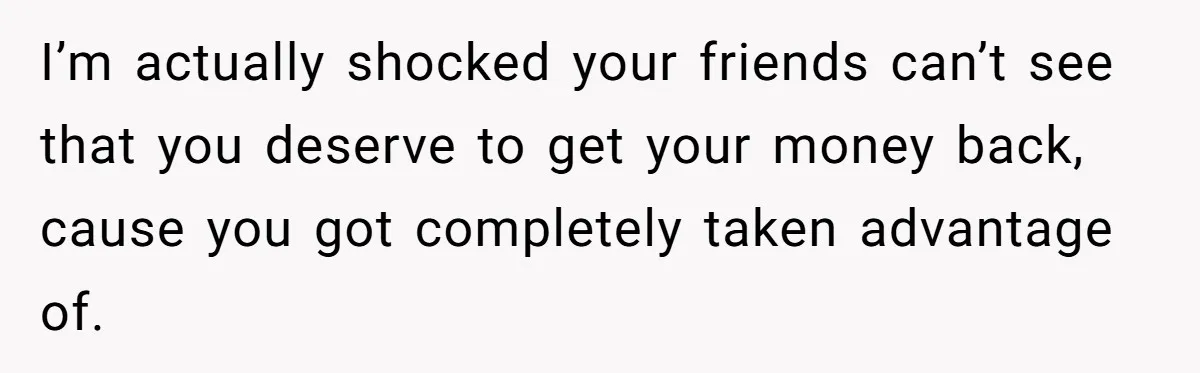 I’m actually shocked your friends can’t see that you deserve to get your money back, cause you got completely taken advantage of.