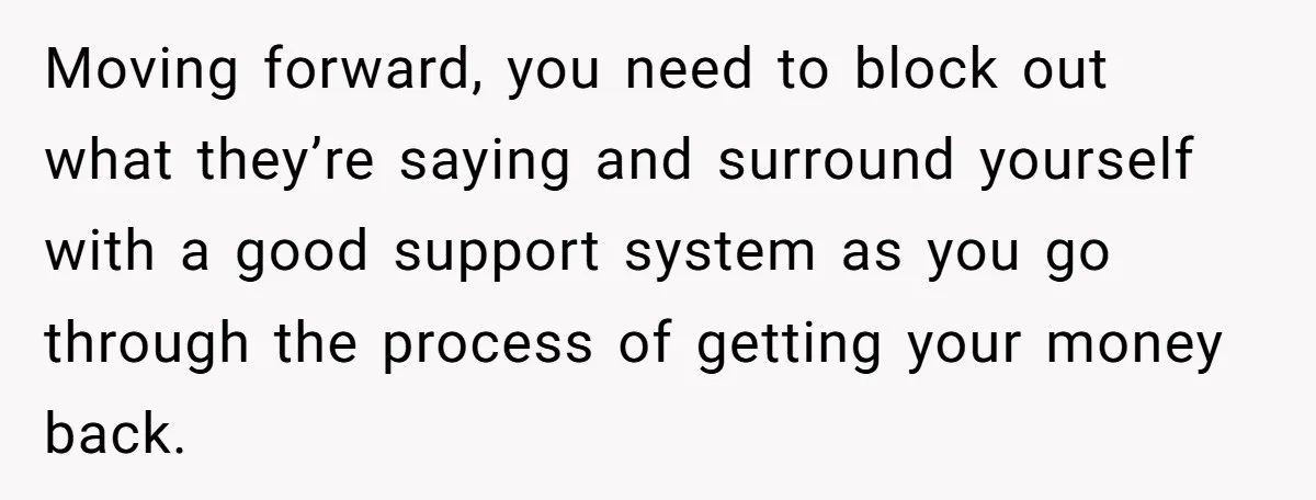 Moving forward, you need to block out what they’re saying and surround yourself with a good support system as you go through the process of getting your money back.