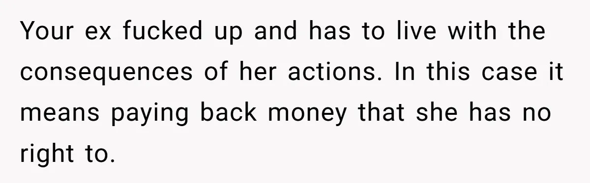 Your ex fucked up and has to live with the consequences of her actions. In this case it means paying back money that she has no right to.