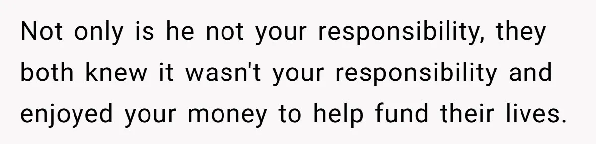 Not only is he not your responsibility, they both knew it wasn't your responsibility and enjoyed your money to help fund their lives.