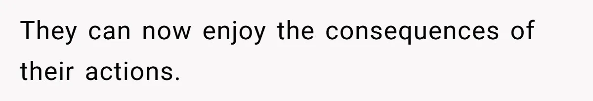 They can now enjoy the consequences of their actions.