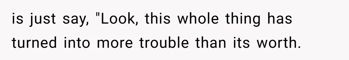 is just say, "Look, this whole thing has turned into more trouble than its worth.