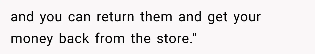 and you can return them and get your money back from the store."