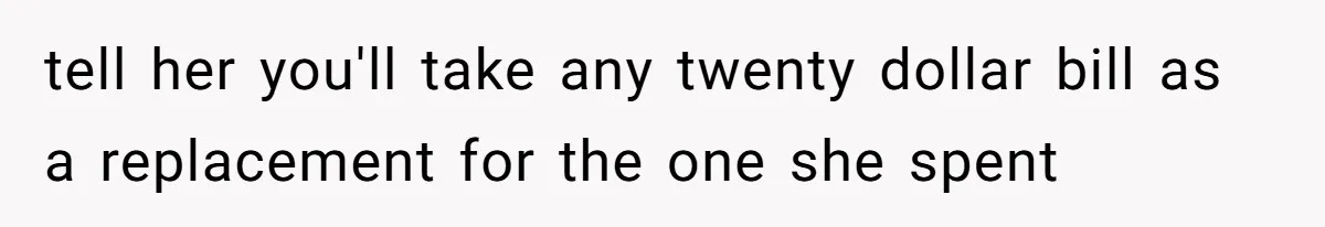tell her you'll take any twenty dollar bill as a replacement for the one she spent