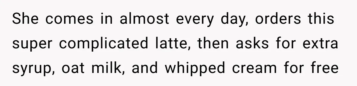 She comes in almost every day, orders this super complicated latte, then asks for extra syrup, oat milk, and whipped cream for free