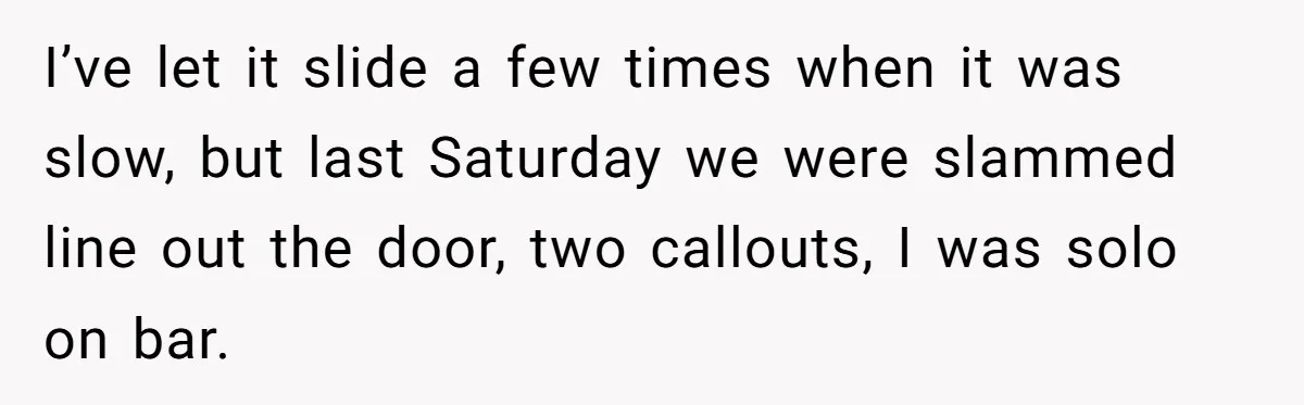I’ve let it slide a few times when it was slow, but last Saturday we were slammed line out the door, two callouts, I was solo on bar.