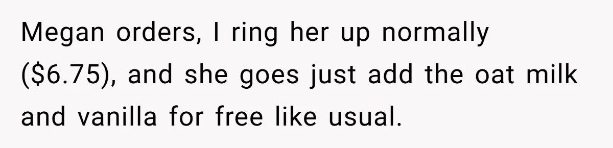 Megan orders, I ring her up normally ($6.75), and she goes just add the oat milk and vanilla for free like usual.
