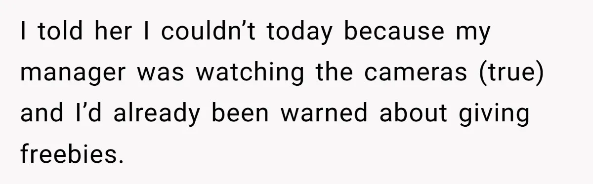 I told her I couldn’t today because my manager was watching the cameras (true) and I’d already been warned about giving freebies.