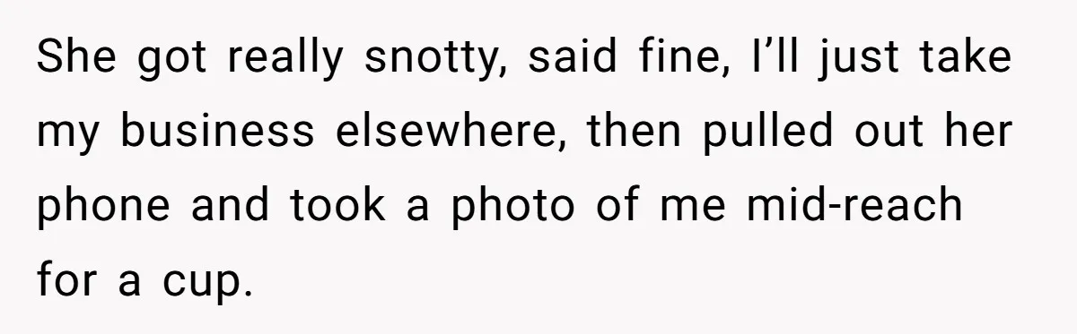 She got really snotty, said fine, I’ll just take my business elsewhere, then pulled out her phone and took a photo of me mid-reach for a cup.