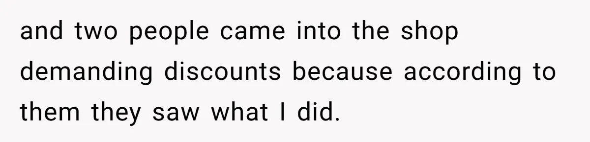 and two people came into the shop demanding discounts because according to them they saw what I did.