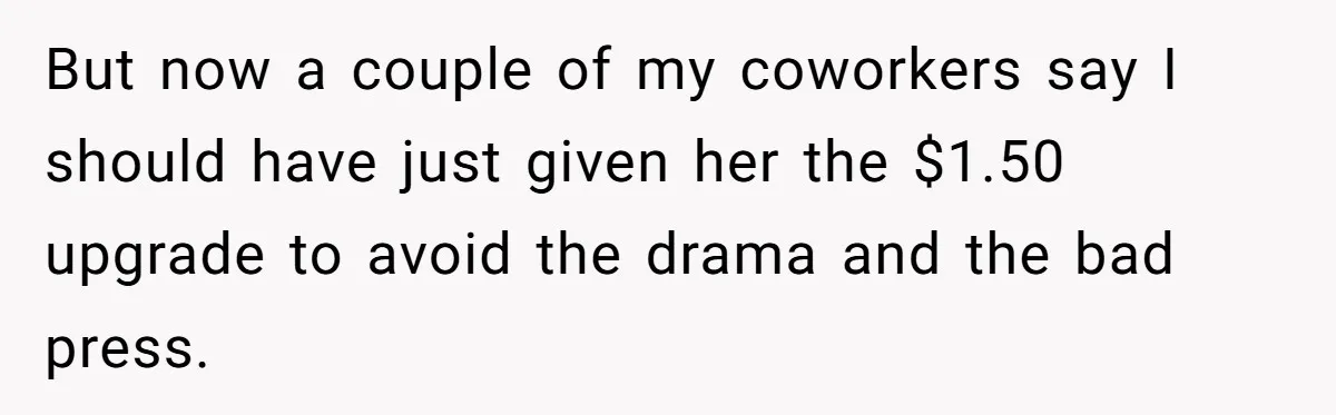 But now a couple of my coworkers say I should have just given her the $1.50 upgrade to avoid the drama and the bad press.