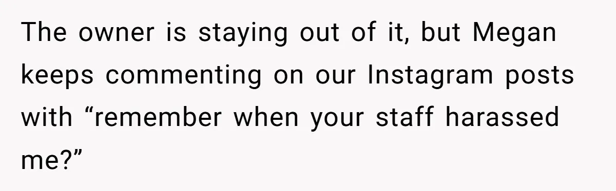 The owner is staying out of it, but Megan keeps commenting on our Instagram posts with “remember when your staff harassed me?”