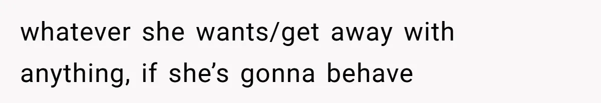 whatever she wants/get away with anything, if she’s gonna behave