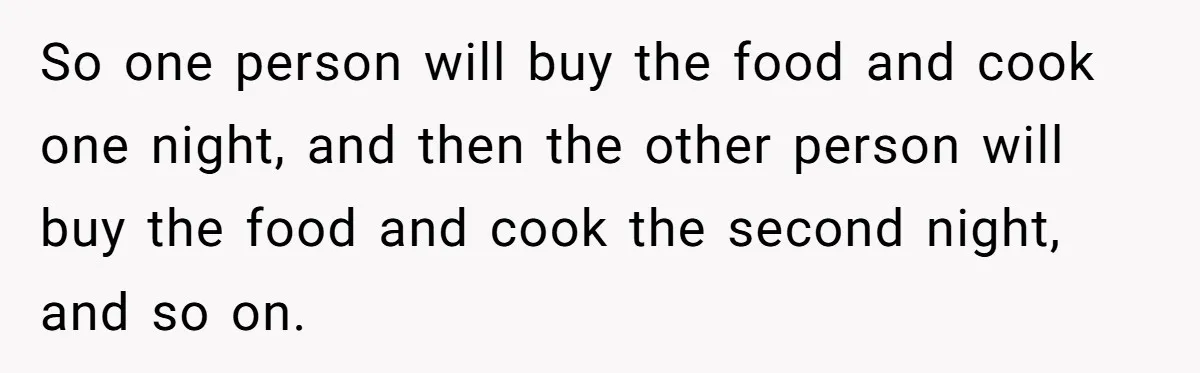 So one person will buy the food and cook one night, and then the other person will buy the food and cook the second night, and so on.