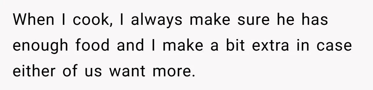 When I cook, I always make sure he has enough food and I make a bit extra in case either of us want more.