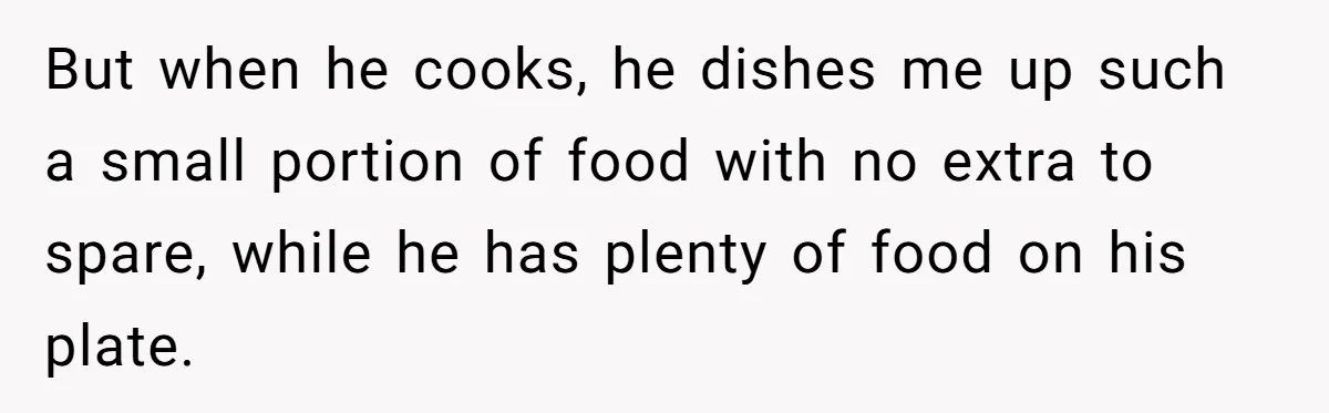 But when he cooks, he dishes me up such a small portion of food with no extra to spare, while he has plenty of food on his plate.