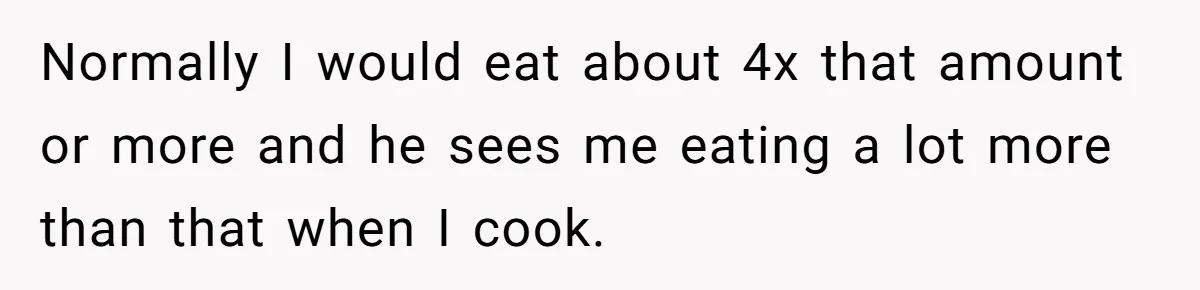 Normally I would eat about 4x that amount or more and he sees me eating a lot more than that when I cook.