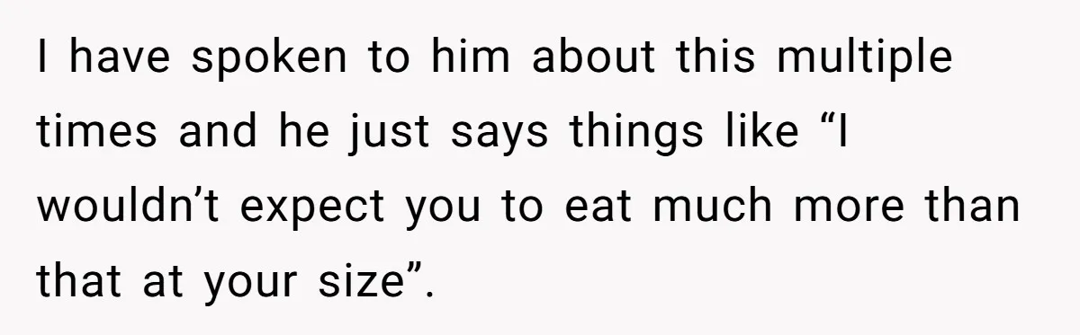 I have spoken to him about this multiple times and he just says things like “I wouldn’t expect you to eat much more than that at your size”.