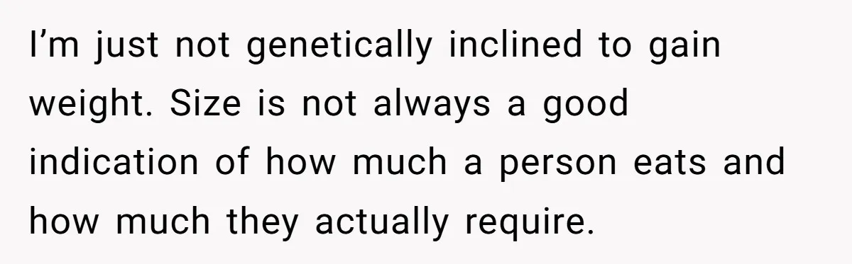 I’m just not genetically inclined to gain weight. Size is not always a good indication of how much a person eats and how much they actually require.