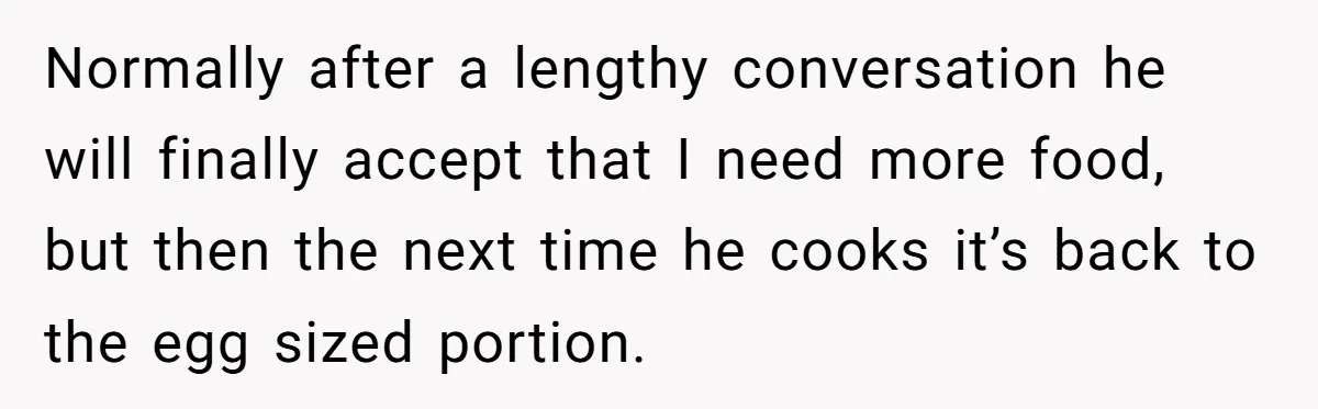 Normally after a lengthy conversation he will finally accept that I need more food, but then the next time he cooks it’s back to the egg sized portion.