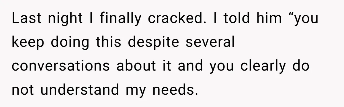 Last night I finally cracked. I told him “you keep doing this despite several conversations about it and you clearly do not understand my needs.