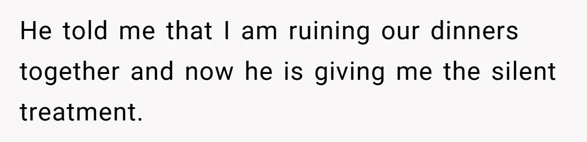 He told me that I am ruining our dinners together and now he is giving me the silent treatment.