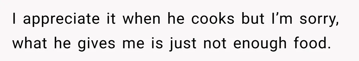 I appreciate it when he cooks but I’m sorry, what he gives me is just not enough food.