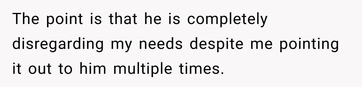 The point is that he is completely disregarding my needs despite me pointing it out to him multiple times.