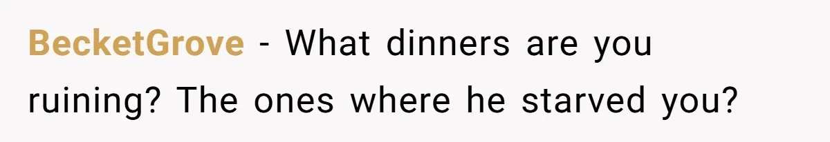 BecketGrove − What dinners are you ruining? The ones where he starved you?