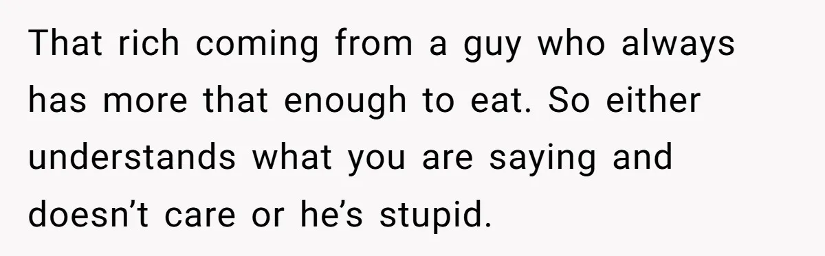That rich coming from a guy who always has more that enough to eat. So either understands what you are saying and doesn’t care or he’s stupid.