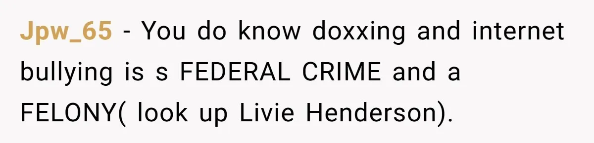 Jpw_65 − You do know doxxing and internet bullying is s FEDERAL CRIME and a FELONY( look up Livie Henderson).