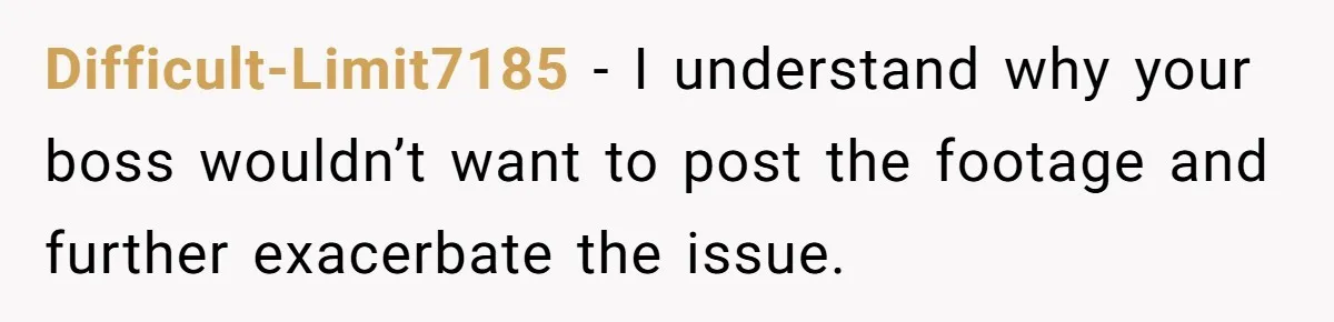 Difficult-Limit7185 − I understand why your boss wouldn’t want to post the footage and further exacerbate the issue.