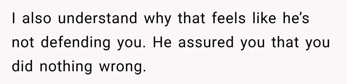 I also understand why that feels like he’s not defending you. He assured you that you did nothing wrong.