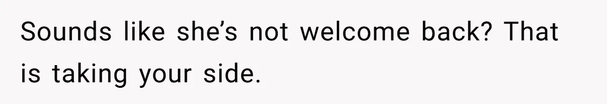 Sounds like she’s not welcome back? That is taking your side.
