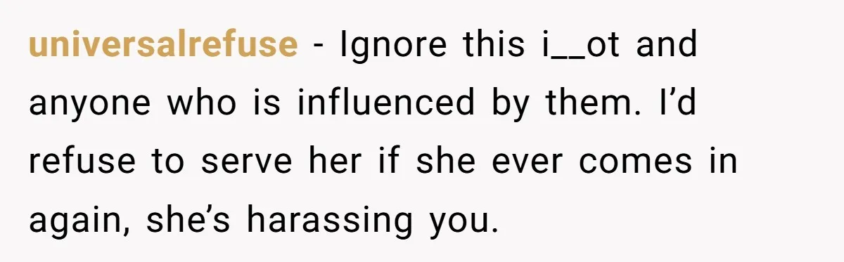 universalrefuse − Ignore this i__ot and anyone who is influenced by them. I’d refuse to serve her if she ever comes in again, she’s harassing you.