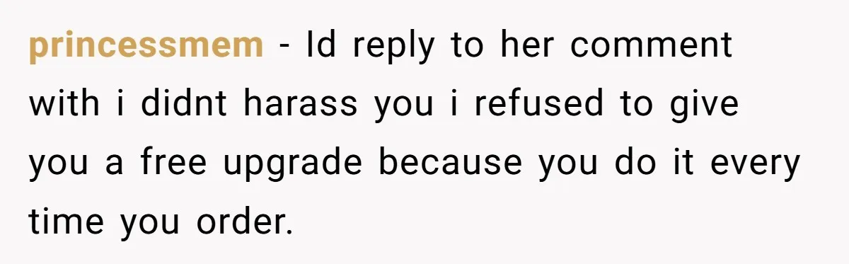 princessmem − Id reply to her comment with i didnt harass you i refused to give you a free upgrade because you do it every time you order.