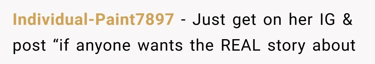 Individual-Paint7897 − Just get on her IG & post “if anyone wants the REAL story about