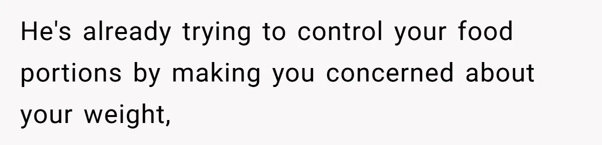 He's already trying to control your food portions by making you concerned about your weight,