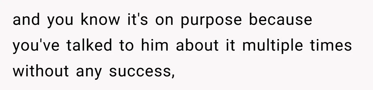 and you know it's on purpose because you've talked to him about it multiple times without any success,