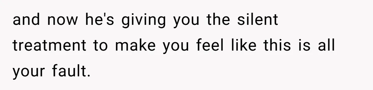 and now he's giving you the silent treatment to make you feel like this is all your fault.
