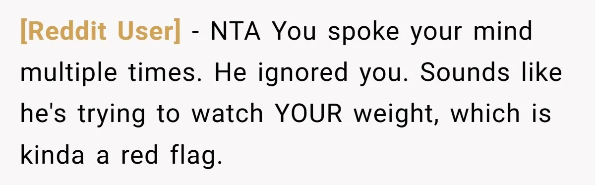 [Reddit User] − NTA You spoke your mind multiple times. He ignored you. Sounds like he's trying to watch YOUR weight, which is kinda a red flag.
