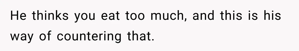 He thinks you eat too much, and this is his way of countering that.
