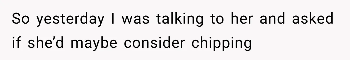 So yesterday I was talking to her and asked if she’d maybe consider chipping