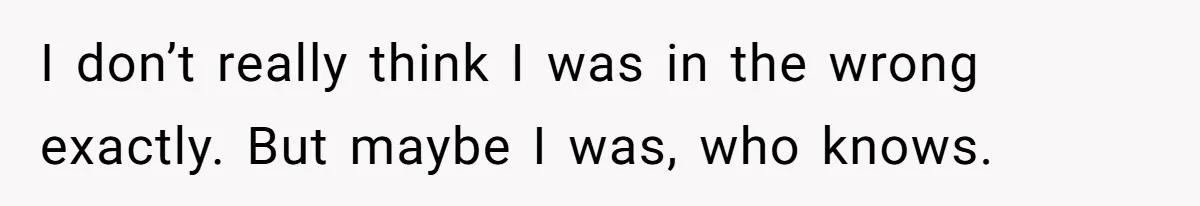 I don’t really think I was in the wrong exactly. But maybe I was, who knows.