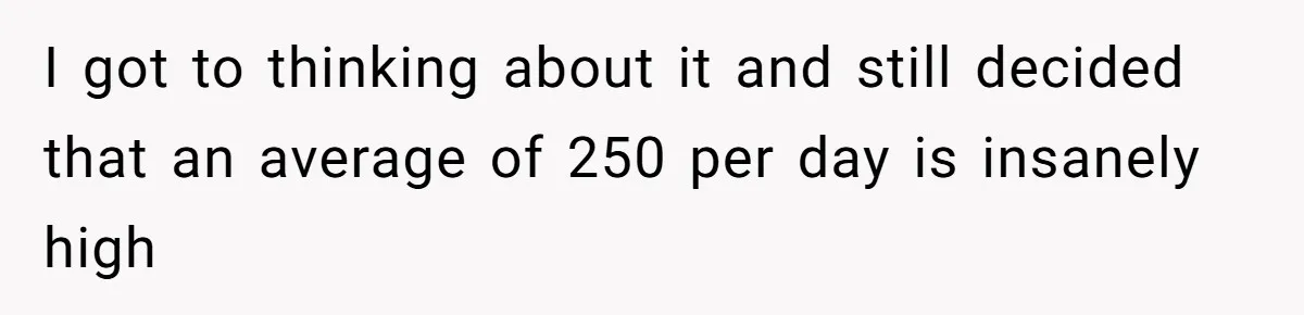 I got to thinking about it and still decided that an average of 250 per day is insanely high