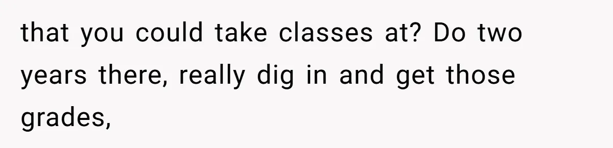 that you could take classes at? Do two years there, really dig in and get those grades,