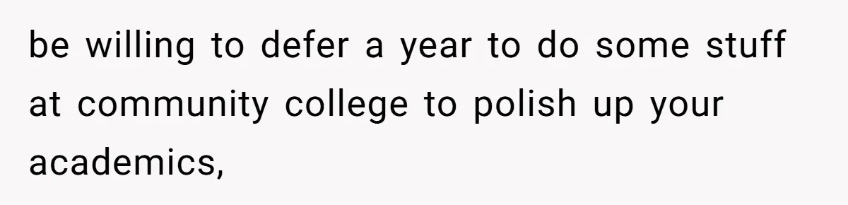 be willing to defer a year to do some stuff at community college to polish up your academics,