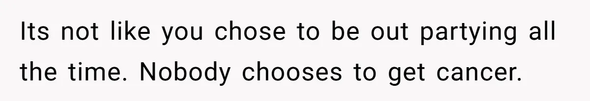Its not like you chose to be out partying all the time. Nobody chooses to get cancer.