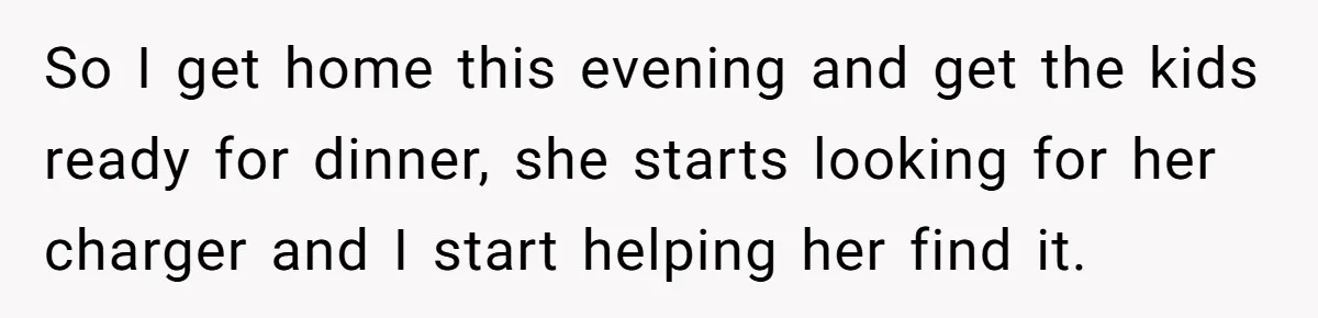 So I get home this evening and get the kids ready for dinner, she starts looking for her charger and I start helping her find it.