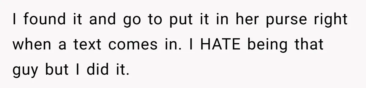 I found it and go to put it in her purse right when a text comes in. I HATE being that guy but I did it.